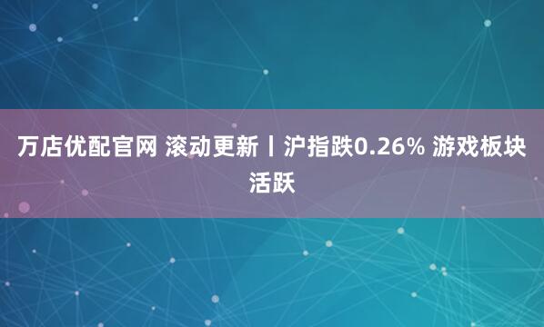 万店优配官网 滚动更新丨沪指跌0.26% 游戏板块活跃