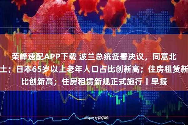 荣峰速配APP下载 波兰总统签署决议，同意北约部队驻扎该国领土；日本65岁以上老年人口占比创新高；住房租赁新规正式施行丨早报