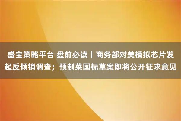 盛宝策略平台 盘前必读丨商务部对美模拟芯片发起反倾销调查；预制菜国标草案即将公开征求意见