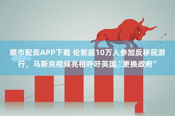 顺市配资APP下载 伦敦超10万人参加反移民游行，马斯克视频亮相呼吁英国“更换政府”