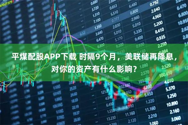 平煤配股APP下载 时隔9个月，美联储再降息，对你的资产有什么影响？