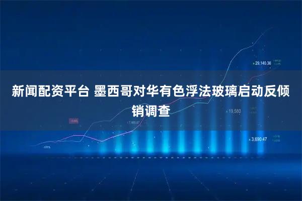 新闻配资平台 墨西哥对华有色浮法玻璃启动反倾销调查