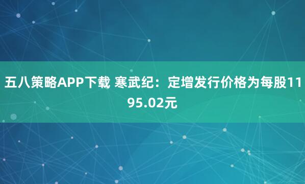 五八策略APP下载 寒武纪：定增发行价格为每股1195.02元