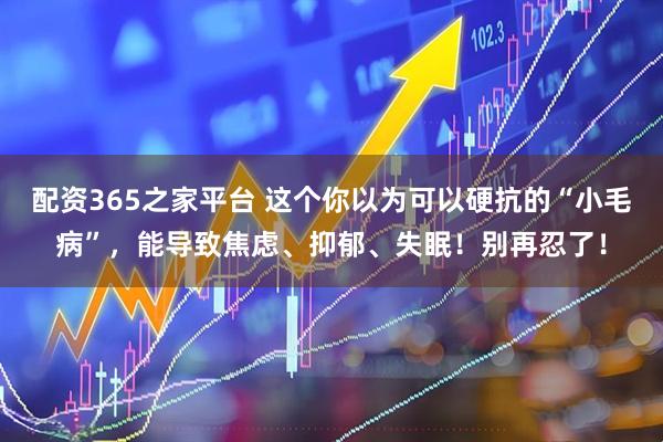 配资365之家平台 这个你以为可以硬抗的“小毛病”,能导致焦虑、抑郁、失眠!别再忍了!