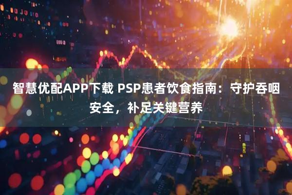 智慧优配APP下载 PSP患者饮食指南:守护吞咽安全,补足关键营养