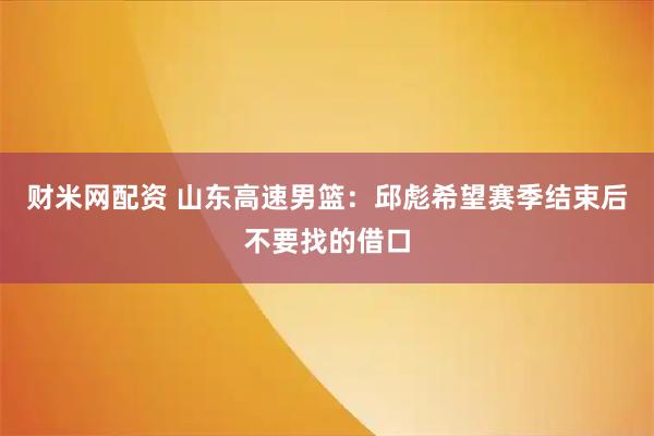 财米网配资 山东高速男篮：邱彪希望赛季结束后不要找的借口