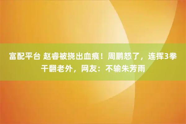 富配平台 赵睿被挠出血痕!周鹏怒了,连挥3拳干翻老外,网友:不输朱芳雨