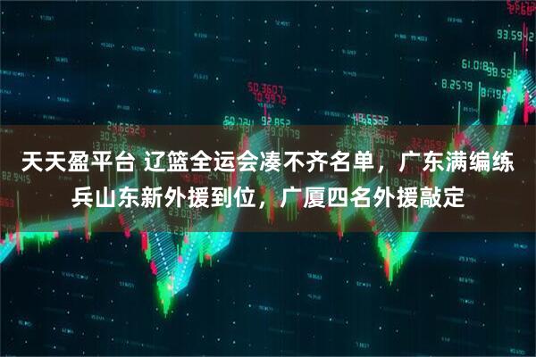 天天盈平台 辽篮全运会凑不齐名单,广东满编练兵山东新外援到位,广厦四名外援敲定
