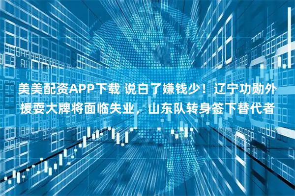 美美配资APP下载 说白了嫌钱少！辽宁功勋外援耍大牌将面临失业，山东队转身签下替代者