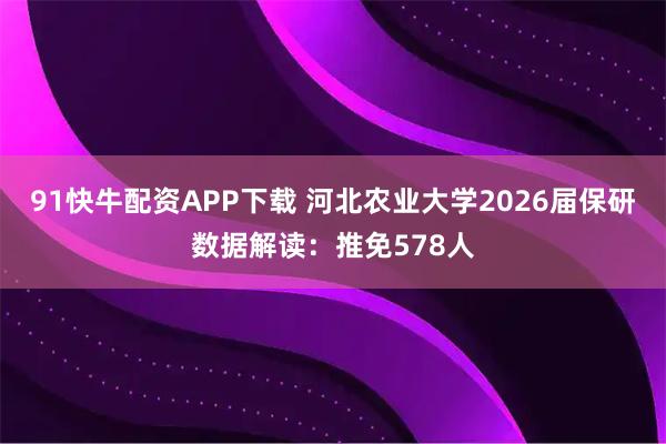 91快牛配资APP下载 河北农业大学2026届保研数据解读：推免578人