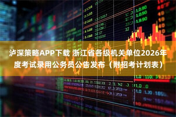 泸深策略APP下载 浙江省各级机关单位2026年度考试录用公务员公告发布(附招考计划表)