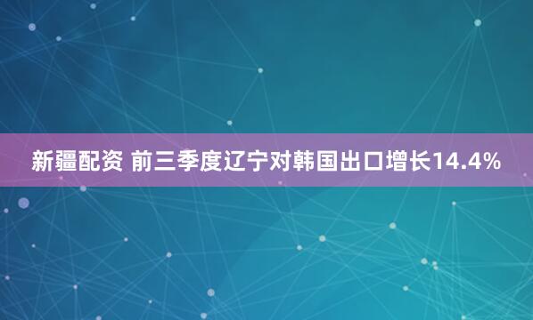 新疆配资 前三季度辽宁对韩国出口增长14.4%