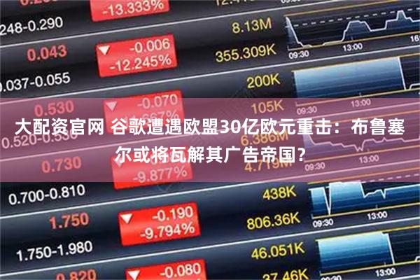 大配资官网 谷歌遭遇欧盟30亿欧元重击：布鲁塞尔或将瓦解其广告帝国？