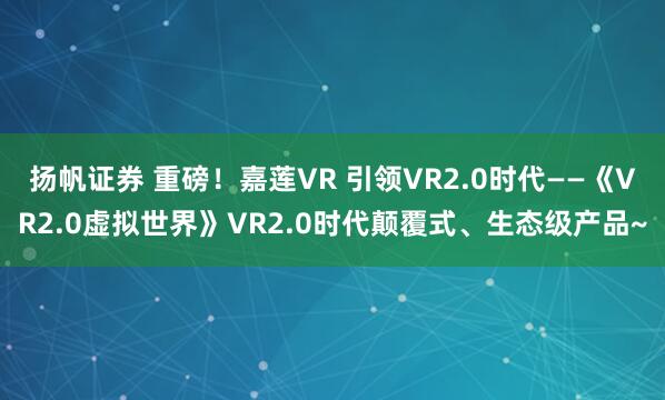 扬帆证券 重磅！嘉莲VR 引领VR2.0时代——《VR2.0虚拟世界》VR2.0时代颠覆式、生态级产品~