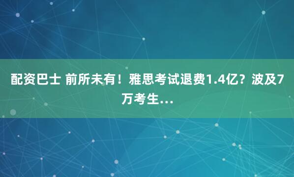 配资巴士 前所未有！雅思考试退费1.4亿？波及7万考生…