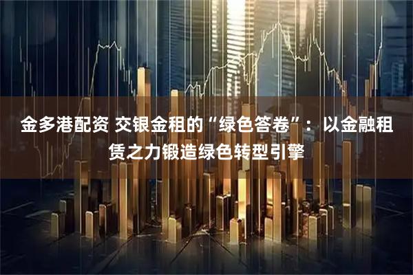 金多港配资 交银金租的“绿色答卷”：以金融租赁之力锻造绿色转型引擎