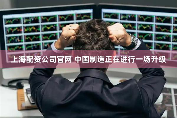 上海配资公司官网 中国制造正在进行一场升级