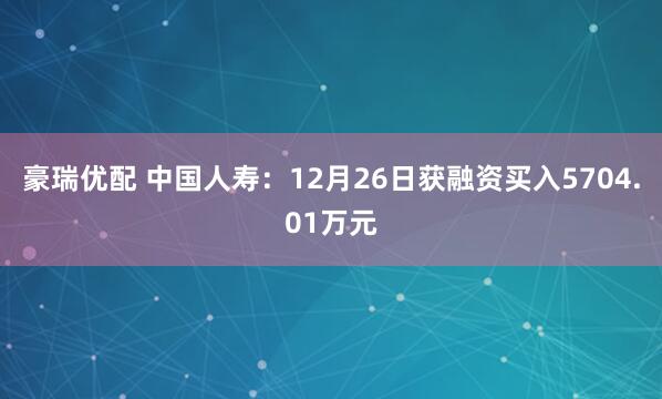 豪瑞优配 中国人寿：12月26日获融资买入5704.01万元