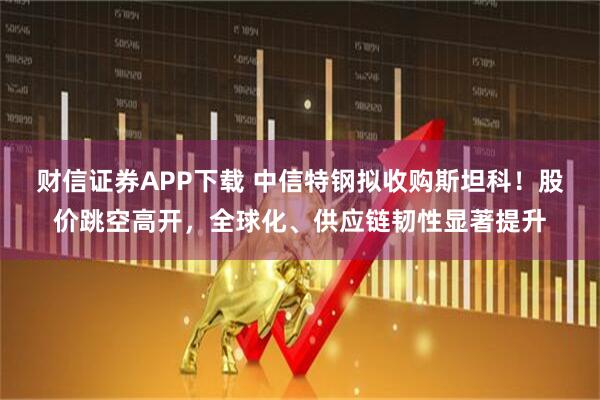 财信证券APP下载 中信特钢拟收购斯坦科！股价跳空高开，全球化、供应链韧性显著提升