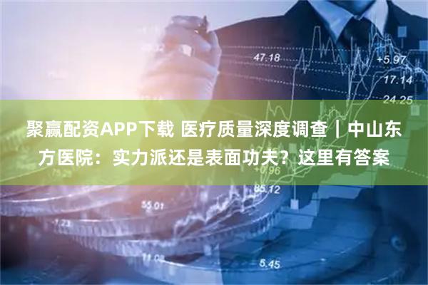 聚赢配资APP下载 医疗质量深度调查｜中山东方医院：实力派还是表面功夫？这里有答案