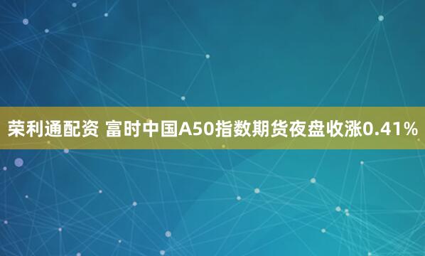 荣利通配资 富时中国A50指数期货夜盘收涨0.41%