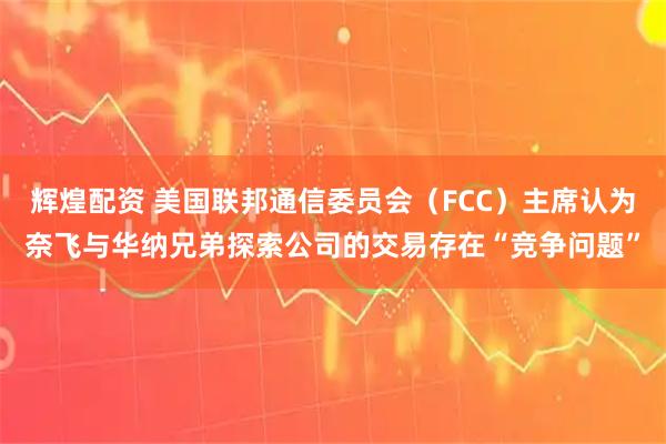 辉煌配资 美国联邦通信委员会（FCC）主席认为奈飞与华纳兄弟探索公司的交易存在“竞争问题”
