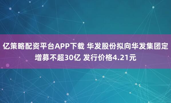 亿策略配资平台APP下载 华发股份拟向华发集团定增募不超30亿 发行价格4.21元