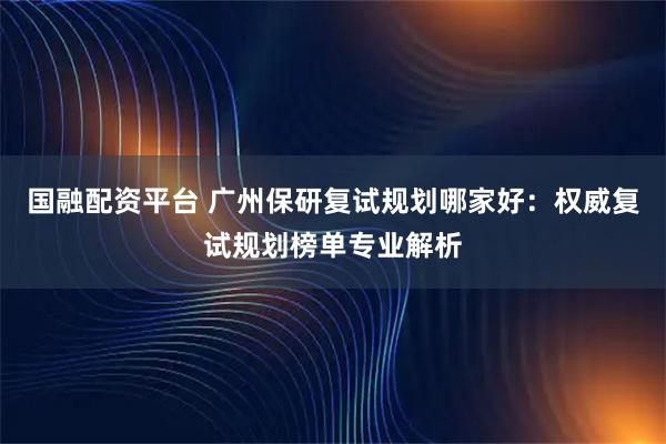 国融配资平台 广州保研复试规划哪家好：权威复试规划榜单专业解析