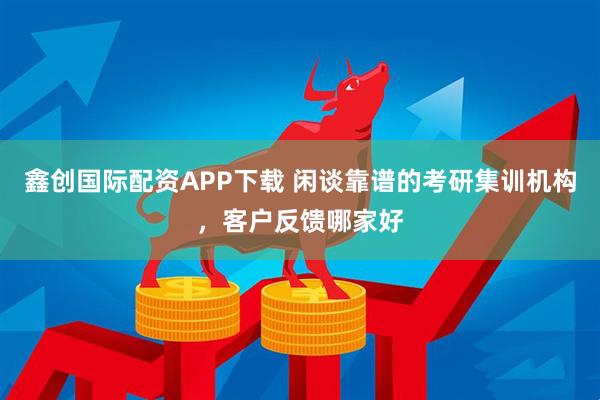 鑫创国际配资APP下载 闲谈靠谱的考研集训机构，客户反馈哪家好