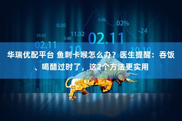 华瑞优配平台 鱼刺卡喉怎么办？医生提醒：吞饭、喝醋过时了，这2个方法更实用