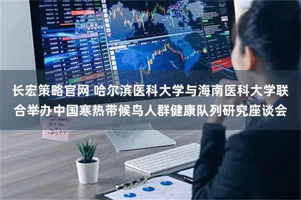 长宏策略官网 哈尔滨医科大学与海南医科大学联合举办中国寒热带候鸟人群健康队列研究座谈会
