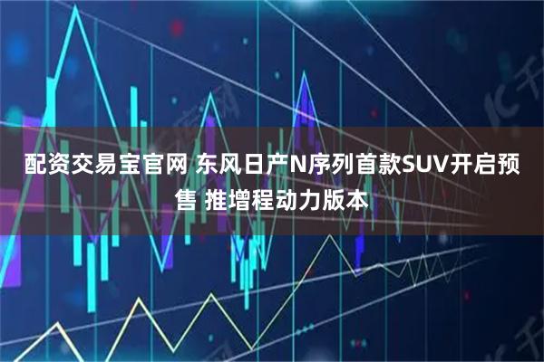 配资交易宝官网 东风日产N序列首款SUV开启预售 推增程动力版本