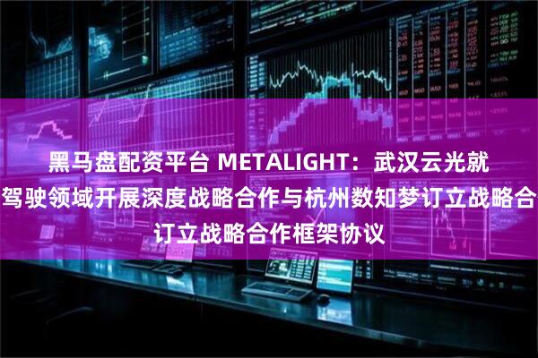 黑马盘配资平台 METALIGHT：武汉云光就在公交自动驾驶领域开展深度战略合作与杭州数知梦订立战略合作框架协议