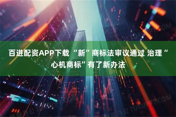 百进配资APP下载 “新”商标法审议通过 治理“心机商标”有了新办法