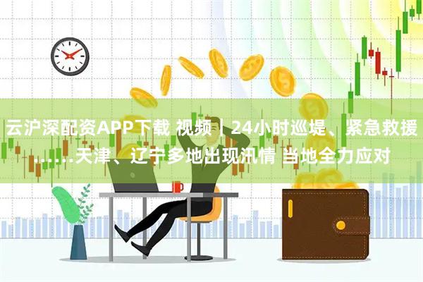 云沪深配资APP下载 视频｜24小时巡堤、紧急救援……天津、辽宁多地出现汛情 当地全力应对