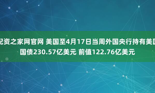 配资之家网官网 美国至4月17日当周外国央行持有美国国债230.57亿美元 前值122.76亿美元